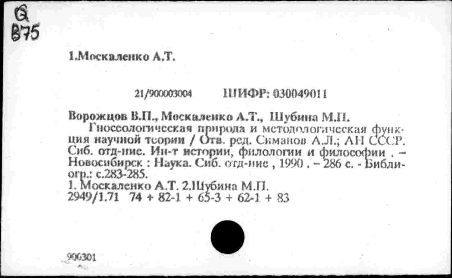 ﻿(Я 8^5
1.Москаленко А.Т.
21/900003004 ШИФР: 030049011
Ворожцов В.П., Москаленко А.Т., Шубина МЛ.
Гносеологическая природа и методологическая функция научной теории / Отв. род. Симанов АЛ.; ЛИ СССР. Сиб. отд-иие. Ин-т истории, филологии и философии . -Новосибирск : Наука. Сиб. отд-иие , 1990 . -286 с. - Библи-огр.: с.283-285.
1. Москаленко А.Т. 2.Шубина М.П.
2949/1.71 74 + 82-1 + 65-3 + 62-1 + 83
900301